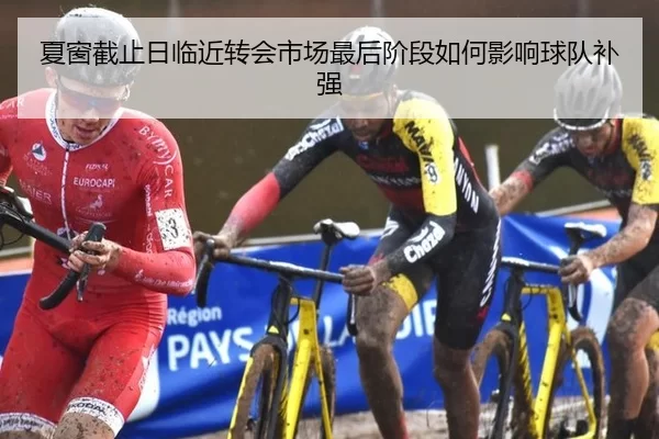 夏窗截止日临近转会市场最后阶段如何影响球队补强