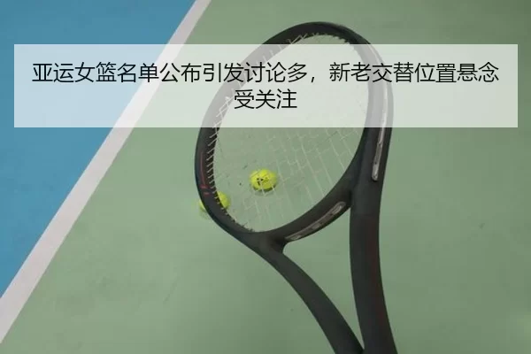 亚运女篮名单公布引发讨论多,新老交替位置悬念受关注