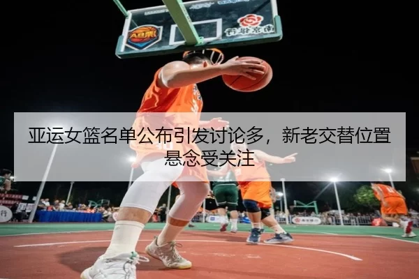 亚运女篮名单公布引发讨论多，新老交替位置悬念受关注